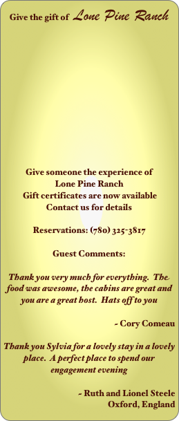 Give the gift of   Lone Pine Ranch












Give someone the experience of 
Lone Pine Ranch
 Gift certificates are now available
Contact us for details

Reservations: (780) 325-3817

Guest Comments:

Thank you very much for everything.  The food was awesome, the cabins are great and you are a great host.  Hats off to you

                                    ~ Cory Comeau                                                     

Thank you Sylvia for a lovely stay in a lovely place.  A perfect place to spend our engagement evening

                                    ~ Ruth and Lionel Steele
 Oxford, England