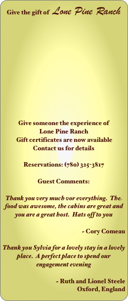 Give the gift of   Lone Pine Ranch












Give someone the experience of 
Lone Pine Ranch
 Gift certificates are now available
Contact us for details

Reservations: (780) 325-3817

Guest Comments:

Thank you very much vor everything.  The food was awesome, the cabins are great and you are a great host.  Hats off to you

                                    ~ Cory Comeau                                                     

Thank you Sylvia for a lovely stay in a lovely place.  A perfect place to spend our engagement evening

                                    ~ Ruth and Lionel Steele
 Oxford, England